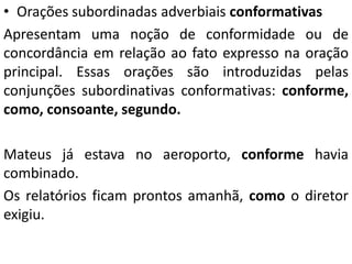 • Orações subordinadas adverbiais conformativas
Apresentam uma noção de conformidade ou de
concordância em relação ao fato expresso na oração
principal. Essas orações são introduzidas pelas
conjunções subordinativas conformativas: conforme,
como, consoante, segundo.
Mateus já estava no aeroporto, conforme havia
combinado.
Os relatórios ficam prontos amanhã, como o diretor
exigiu.
 
