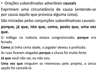 • Orações subordinadas adverbiais causais
Exprimem uma circunstância de causa (entende-se
por causa aquilo que provoca alguma coisa).
São iniciadas pelas conjunções subordinativas causais:
porque, já que, isto que, como, posto que, uma vez
que.
O tráfego na rodovia estava congestionado, porque era
feriado.
Como já tinha certa idade, o jogador deixou a profissão.
As ruas ficaram alagadas porque a chuva foi muito forte.
Já que você não vai, eu não vou.
Uma vez que ninguém se interessou pelo projeto, a única
opção foi cancelá-lo.
 