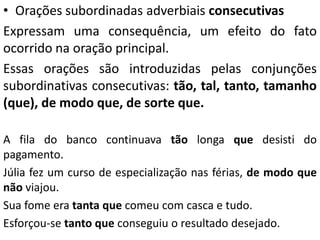 • Orações subordinadas adverbiais consecutivas
Expressam uma consequência, um efeito do fato
ocorrido na oração principal.
Essas orações são introduzidas pelas conjunções
subordinativas consecutivas: tão, tal, tanto, tamanho
(que), de modo que, de sorte que.
A fila do banco continuava tão longa que desisti do
pagamento.
Júlia fez um curso de especialização nas férias, de modo que
não viajou.
Sua fome era tanta que comeu com casca e tudo.
Esforçou-se tanto que conseguiu o resultado desejado.
 