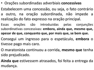 • Orações subordinadas adverbiais concessivas
Estabelecem uma concessão, ou seja, o fato contrário
a outro, na oração subordinada, não impede a
realização do fato expresso na oração principal.
Essas orações são introduzidas pelas conjunções
subordinativas concessivas: embora, ainda que, mesmo que,
apesar de que, conquanto que, por mais que, se bem que.
Consegui um ingresso para o espetáculo, embora o
tivesse pago mais caro.
O maratonista continuou a corrida, mesmo que tenha
sido prejudicado.
Ainda que estivessem atrasados, foi feita a entrega da
mudança.
 