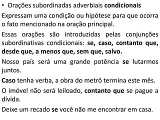• Orações subordinadas adverbiais condicionais
Expressam uma condição ou hipótese para que ocorra
o fato mencionado na oração principal.
Essas orações são introduzidas pelas conjunções
subordinativas condicionais: se, caso, contanto que,
desde que, a menos que, sem que, salvo.
Nosso país será uma grande potência se lutarmos
juntos.
Caso tenha verba, a obra do metrô termina este mês.
O imóvel não será leiloado, contanto que se pague a
dívida.
Deixe um recado se você não me encontrar em casa.
 