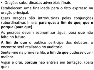 • Orações subordinadas adverbiais finais
Estabelecem uma finalidade para o fato expresso na
oração principal.
Essas orações são introduzidas pelas conjunções
subordinativas finais: para que; a fim de que; que e
porque (para que).
As pessoas devem economizar água, para que não
falte no futuro.
A fim de que o público participe dos debates, o
encontro será realizado no auditório.
Sentei-me na primeira fila, a fim de que pudesse ouvir
melhor.
Vigiai e orai, porque não entreis em tentação. (para
que)
 
