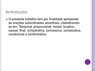 INTRODUÇÃO
 O presente trabalho tem por finalidade apresentar
as orações subordinadas adverbiais, classificando-
as em: Temporal, proporcional, modal, locativa,
causal, final, comparativa, concessiva, consecutiva,
condicional e conformativa.
 