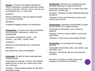 Causal: Funciona como adjunto adverbial de
causa. Conjunções e locuções conjuntivas causal:
porque, porquanto, visto que, já que, uma vez que,
na medida em que, se, como, que.
Exemplo 1:
Saímos rapidamente, visto que estava armando
um tremendo temporal.
Exemplo 2:
A cidade foi alagada porque o rio transbordou.
Comparativa: Funciona como adjunto adverbial
de comparação. Geralmente, o verbo fica
subentendido.
Conjunções comparativas: (mais) ... que,
(menos)... que, (tão)... quanto, como.
Exemplo 1:
Diomar era mais esforçado que o irmão (era).
Exemplo 2:
Ela andava leve como uma borboleta.
Concessão: Se opõe às ideias expressas pela
oração principal.
Conjunções concessivas: embora, não obstante,
apesar de que, se bem que, mesmo que, posto
que, ainda que.
Exemplo 1: Todos retiraram apesar de não terem
terminado a prova.
Condicional: expressa uma condição para que
aconteça aquilo que a oração principal diz.
Conjunções condicionais: se, a mesmo que, caso,
desde que, contanto que.
Exemplo1: Você terá um futuro brilhante desde que
se esforce.
Exemplo 2: Caso você não estude, ficará muito
ansioso para a prova.
Conformativa: expressam conformidade ou algum
tipo de acordo com a oração principal.
Conjunções conformativas: como, conforme,
segundo.
Exemplo1: Como eu havia te falado, a prova não
estava fácil.
Exemplo 2: Tudo ocorreu como estava previsto.
Consecutiva: é a consequência da oração
principal.
Conjunções consecutivas: (tão)...que, (tanto)...que,
(tamanho)...que.
Exemplo 1: Ela fala tão alto que não precisa de
microfone
Exemplo 2: Comecei o dia tão mal que não
consegui me concentrar no trabalho.
 