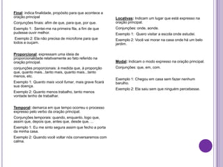 Final: indica finalidade, propósito para que acontece a
oração principal
Conjunções finais: afim de que, para que, por que.
Exemplo 1: Sentei-me na primeira fila, a fim de que
pudesse ouvir melhor.
Exemplo 2: Ela não precisa de microfone para que
todos a ouçam.
Proporcional: expressam uma ideia de
proporcionalidade relativamente ao fato referido na
oração principal.
conjunções proporcionais: à medida que, à proporção
que, quanto mais...tanto mais, quanto mais...tanto
menos, etc.
Exemplo 1: Quanto mais você fumar, mais grave ficará
sua doença.
Exemplo 2: Quanto menos trabalho, tanto menos
vontade tenho de trabalhar.
Temporal: demarca em que tempo ocorreu o processo
expresso pelo verbo da oração principal.
Conjunções temporais: quando, enquanto, logo que,
assim que, depois que, antes que, desde que, ...
Exemplo 1: Eu me sinto segura assim que fecho a porta
da minha casa.
Exemplo 2: Quando você voltar nós conversaremos com
calma.
Locativas: Indicam um lugar que está expresso na
oração principal.
Conjunções: onde, aonde.
Exemplo 1: Quero visitar a escola onde estudei.
Exemplo 2: Você vai morar na casa onde há um belo
jardim.
Modal: Indicam o modo expresso na oração principal.
Conjunções: que, em, com.
Exemplo 1: Chegou em casa sem fazer nenhum
barulho.
Exemplo 2: Ela saiu sem que ninguém percebesse.
 