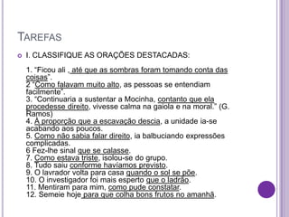 TAREFAS
 I. CLASSIFIQUE AS ORAÇÕES DESTACADAS:
1. “Ficou ali , até que as sombras foram tomando conta das
coisas”.
2 “Como falavam muito alto, as pessoas se entendiam
facilmente”.
3. “Continuaria a sustentar a Mocinha, contanto que ela
procedesse direito, vivesse calma na gaiola e na moral.” (G.
Ramos)
4. À proporção que a escavação descia, a unidade ia-se
acabando aos poucos.
5. Como não sabia falar direito, ia balbuciando expressões
complicadas.
6 Fez-lhe sinal que se calasse.
7. Como estava triste, isolou-se do grupo.
8. Tudo saiu conforme havíamos previsto.
9. O lavrador volta para casa quando o sol se põe.
10. O investigador foi mais esperto que o ladrão.
11. Mentiram para mim, como pude constatar.
12. Semeie hoje para que colha bons frutos no amanhã.
 