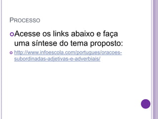 PROCESSO
Acesse os links abaixo e faça
uma síntese do tema proposto:
 http://www.infoescola.com/portugues/oracoes-
subordinadas-adjetivas-e-adverbiais/
 