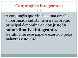 Conjunções integrantes

 A conjunção que vincula uma oração
 subordinada substantiva à sua oração
 principal denomina-se conjunção
 subordinativa integrante.
 Geralmente esse papel é exercido pelas
 palavras que e se.
 