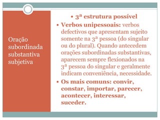  3ª estrutura possível
               Verbos unipessoais: verbos
                defectivos que apresentam sujeito
Oração          somente na 3ª pessoa (do singular
subordinada     ou do plural). Quando antecedem
substantiva     orações subordinadas substantivas,
subjetiva       aparecem sempre flexionados na
                3ª pessoa do singular e geralmente
                indicam conveniência, necessidade.
               Os mais comuns: convir,
                constar, importar, parecer,
                acontecer, interessar,
                suceder.
 