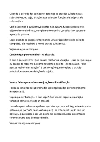 Quando o período for composto, teremos as orações subordinadas
substantivas, ou seja, orações que exercem funções de próprias do
substantivos.

Como sabemos o substantivo exerce na SINTAXE funções de: sujeito,
objeto direto e indireto, complemento nominal, predicativo, aposto e
agente da passiva.

Logo, quando se encontrar formando uma oração dentro do período
composto, ela receberá o nome oração substantiva.

Vejamos alguns exemplos:

Convém que penses melhor na situação.

O que é que convém? Que penses melhor na situação. (essa pergunta que
eu acabei de fazer me dá como resposta o sujeito) , sendo assim, “que
penses melhor na situação” é uma oração que completa a oração
principal, exercendo a função de sujeito.



Vamos falar agora sobre a conjunção e a identificação

Todas as conjunções subordinadas são encabeçadas por um pronome
integrante SE.

Urges que venha logo. ( o que urge? Que venhas logo = esta oração
funciona como sujeito da 1ª oração)

Uma dica para saber se a palavra que é um pronome integrante é trocar a
palavra que por “o/a qual , os/ as quais) . se esta substituição não for
possível, o que passa a ser um pronome integrante, pois ao contrario
teremos outro tipo de subordinada.

Vamos ver alguns exemplos:
 