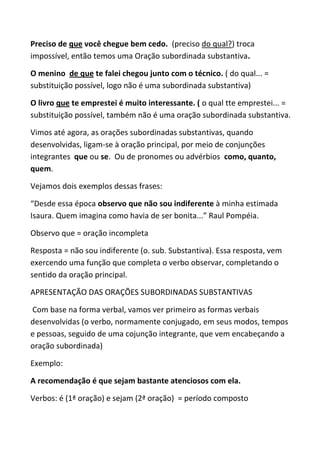 Preciso de que você chegue bem cedo. (preciso do qual?) troca
impossível, então temos uma Oração subordinada substantiva.

O menino de que te falei chegou junto com o técnico. ( do qual... =
substituição possível, logo não é uma subordinada substantiva)

O livro que te emprestei é muito interessante. ( o qual tte emprestei... =
substituição possível, também não é uma oração subordinada substantiva.

Vimos até agora, as orações subordinadas substantivas, quando
desenvolvidas, ligam-se à oração principal, por meio de conjunções
integrantes que ou se. Ou de pronomes ou advérbios como, quanto,
quem.

Vejamos dois exemplos dessas frases:

“Desde essa época observo que não sou indiferente à minha estimada
Isaura. Quem imagina como havia de ser bonita...” Raul Pompéia.

Observo que = oração incompleta

Resposta = não sou indiferente (o. sub. Substantiva). Essa resposta, vem
exercendo uma função que completa o verbo observar, completando o
sentido da oração principal.

APRESENTAÇÃO DAS ORAÇÕES SUBORDINADAS SUBSTANTIVAS

Com base na forma verbal, vamos ver primeiro as formas verbais
desenvolvidas (o verbo, normamente conjugado, em seus modos, tempos
e pessoas, seguido de uma cojunção integrante, que vem encabeçando a
oração subordinada)

Exemplo:

A recomendação é que sejam bastante atenciosos com ela.

Verbos: é (1ª oração) e sejam (2ª oração) = período composto
 