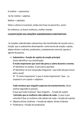 O melhor – substantivo

Se for melhor = adjetivo

Melhor = advérbio

Deles o ultimo é invariável, então esta frase no plural fica assim:

Os melhores, se forem melhores, melhor viverão.

CLASSIFICAÇÃO DAS ORAÇÕES SUBORDINADAS SUBSTANTIVAS



 As orações subordinadas substantivas são classificadas de acordo com a
função que o substantivo desempenha como termo de oração: sujeito,
objeto direto e indireto, predicativo, complemento nominal, aposto e
agente da passiva.

     Substantiva = função de sujeito da oração principal
     Como identificar sua classificação:
     É muito importante que você não perca a calma durante o evento.
     1º identificar os verbos: é (ser) perca (perder)
     2º identificar se tem conjunção integrante = que (não dá para trocar
     pelo o qual)
     3º “É muito importante” o que é muito importante? Que... (a
     resposta é um sujeito = subjetiva

     Tudo revelava que ninguém esperava tal acontecimento. (fazer
     análise seguindo os passos)
     O que que tudo revelava? Que ninguém.... função de sujeito
      Coincidiu que as mulheres não sabiam de nada. ( o que é que
     coincidiu? Que as mulheres não sabiam de nada = função de sujeito)
     Objetiva direta /indireto = função de objeto direto /indireto
     Predicativa = função de predicativo
 