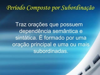 Período Composto por Subordinação
Traz orações que possuem
dependência semântica e
sintática. É formado por uma
oração principal e uma ou mais
subordinadas.
 