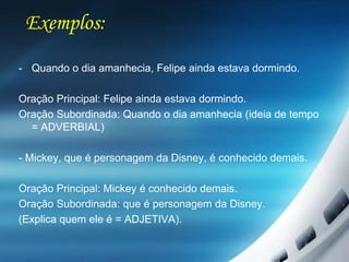Exemplos:
- Quando o dia amanhecia, Felipe ainda estava dormindo.
Oração Principal: Felipe ainda estava dormindo.
Oração Subordinada: Quando o dia amanhecia (ideia de tempo
= ADVERBIAL)
- Mickey, que é personagem da Disney, é conhecido demais.
Oração Principal: Mickey é conhecido demais.
Oração Subordinada: que é personagem da Disney.
(Explica quem ele é = ADJETIVA).
 