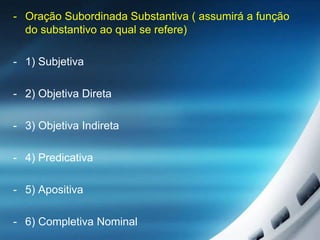 - Oração Subordinada Substantiva ( assumirá a função
do substantivo ao qual se refere)
- 1) Subjetiva
- 2) Objetiva Direta
- 3) Objetiva Indireta
- 4) Predicativa
- 5) Apositiva
- 6) Completiva Nominal
 