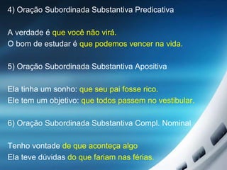 4) Oração Subordinada Substantiva Predicativa
A verdade é que você não virá.
O bom de estudar é que podemos vencer na vida.
5) Oração Subordinada Substantiva Apositiva
Ela tinha um sonho: que seu pai fosse rico.
Ele tem um objetivo: que todos passem no vestibular.
6) Oração Subordinada Substantiva Compl. Nominal
Tenho vontade de que aconteça algo
Ela teve dúvidas do que fariam nas férias.
 
