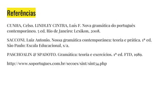 Referências
CUNHA, Celso. LINDLEY CINTRA, Luís F. Nova gramática do português
contemporâneo. 5 ed. Rio de Janeiro: Lexikon, 2008.
SACCONI. Luiz Antonio. Nossa gramática contemporânea: teoria e prática. 1ª ed.
São Paulo: Escala Educacional, s/a.
PASCHOALIN & SPADOTO. Gramática: teoria e exercícios. 1ª ed. FTD, 1989.
http://www.soportugues.com.br/secoes/sint/sint34.php
 