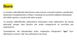 Observe
As orações subordinadas funcionam como termos essenciais (sujeito e predicado),
integrantes (complementos verbais e nominal) ou acessórios (adjunto adnominal,
adverbial, aposto e vocativo) de outra oração.
As orações subordinadas substantivas funcionam como substantivo da oração
principal, porque suas funções são assim comparáveis às exercidas por
substantivos.
Normalmente são introduzidas pelas conjunções integrantes “que” (nas
afirmações certas) e “se” (nas afirmações incertas).
 