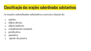Classificação das orações subordinadas substantivas
As orações subordinadas substantivas exercem a função de:
1. sujeito;
2. objeto direto;
3. objeto indireto;
4. complemento nominal;
5. predicativo;
6. apositiva;
7. agente da passiva.
 