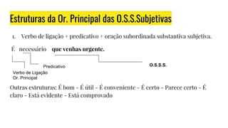 Estruturas da Or. Principal das O.S.S.Subjetivas
1. Verbo de ligação + predicativo + oração subordinada substantiva subjetiva.
É necessário que venhas urgente.
Outras estruturas: É bom - É útil - É conveniente - É certo - Parece certo - É
claro - Está evidente - Está comprovado
Verbo de Ligação
Or. Principal
Predicativo O.S.S.S.
 