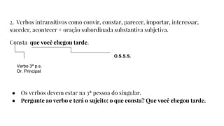 2. Verbos intransitivos como convir, constar, parecer, importar, interessar,
suceder, acontecer + oração subordinada substantiva subjetiva.
Consta que você chegou tarde.
● Os verbos devem estar na 3ª pessoa do singular.
● Pergunte ao verbo e terá o sujeito: o que consta? Que você chegou tarde.
Verbo 3ª p.s.
Or. Principal
O.S.S.S.
 