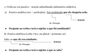 3. Verbo na voz passiva + oração subordinada substantiva subjetiva.
a) Passiva analítica (ser + particípio): Foi combinado que ele chegaria cedo.
● Pergunte ao verbo e terá o sujeito: o que foi combinado?
b) Passiva sintética (verbo 3ªp.s. ou plural + pronome se):
Sabe-se que ele era estudante.
● Pergunte ao verbo e terá o sujeito: o que se sabe?
Or. Principal
O.S.S.S.
Or. Principal
O.S.S.S.
 