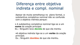 Diferença entre objetiva
indireta e compl. nominal
Apesar de muita semelhança no plano formal, a
substantiva completiva nominal não se confunde
com a objetiva indireta porque:
• A substantiva completiva nominal liga-se a um
nome da oração principal.
Ex.: Ninguém teve dúvida de que ela mentiu
•A objetiva indireta liga-se a um verbo da oração
principal.
Ex.: Ninguém duvidou de que ela mentiu.
 