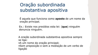 Oração subordinada
substantiva apositiva
É aquela que funciona como aposto de um nome da
oração principal.
Ex.: Existe nos presídios esta lei: (que) ninguém
denuncia ninguém.
A oração subordinada substantiva apositiva sempre
se liga:
•A um nome da oração principal;
•Sem preposição e sem a mediação de um verbo de
ligação
 