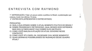 E N T R E V I S TA C O M R AY M O N D
•
11
1° (INTRODUÇÃO): Falar um pouco sobre a política no Brasil, a polarização que
cresceu muito nos últimos 10 anos.
2° ENTREVISTA (APRESENTAR O ENTREVISTADO)
PERGUNTAS:
A) QUAL A SUA OPINIÃO SOBRE O ATUAL MOMENTO POLÍTICO DO BRASIL?
B) SOBRE PROGRESSO E RETROCESSO, QUAL DESSES DOIS SOFREMOS
MAIS NOS ÚLTIMOS ANOS? FALE SOBRE ELES UM POUCO.
C) COMO VOCÊ ANALISA A ATUAÇÃO DO ATUAL GOVERNO NESSE
CONTEXTO?
D) COMO VOCÊ VÊ O PAPEL DA SOCIEDADE CIVIL NESSE MOMENTO?
E) QUAIS SERIAM AS POSSIBILIDADES DE MUDANÇAS DESSE QUADRO
ATUAL?
 