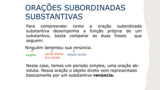 ORAÇÕES SUBORDINADAS
SUBSTANTIVAS
Para compreender como a oração subordinada
substantiva desempenha a função própria de um
substantivo, basta comparar as duas frases que
seguem:
Ninguém lamentou sua renúncia.
sujeito verbo transi-
tivo direto
objeto direto
Nesse caso, temos um período simples, uma oração ab-
soluta. Nessa oração o objeto direto vem representado
basicamente por um substantivo renúncia.
 
