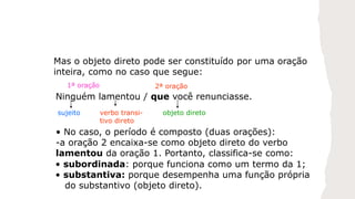 Mas o objeto direto pode ser constituído por uma oração
inteira, como no caso que segue:
Ninguém lamentou / que você renunciasse.
sujeito verbo transi-
tivo direto
objeto direto
• No caso, o período é composto (duas orações):
-a oração 2 encaixa-se como objeto direto do verbo
lamentou da oração 1. Portanto, classifica-se como:
1ª oração 2ª oração
• subordinada: porque funciona como um termo da 1;
• substantiva: porque desempenha uma função própria
do substantivo (objeto direto).
 