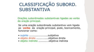 CLASSIFICAÇÃO SUBORD.
SUBSTANTIVA
Orações subordinadas substantivas ligadas ao verbo
da oração principal.
Se uma oração subordinada substantiva vem ligada
ao verbo da oração principal, pode, teoricamente,
funcionar como:
• sujeito ......................subjetiva
• objeto direto ..............objetiva direta
• objeto indireto ............objetiva indireta
 