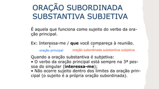 ORAÇÃO SUBORDINADA
SUBSTANTIVA SUBJETIVA
É aquela que funciona como sujeito do verbo da ora-
ção principal.
Ex: Interessa-me / que você compareça à reunião.
oração principal oração subordinada substantiva subjetiva
Quando a oração substantiva é subjetiva:
• O verbo da oração principal está sempre na 3ª pes-
soa do singular (interessa-me);
• Não ocorre sujeito dentro dos limites da oração prin-
cipal (o sujeito é a própria oração subordinada).
 