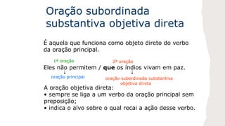 Oração subordinada
substantiva objetiva direta
É aquela que funciona como objeto direto do verbo
da oração principal.
Eles não permitem / que os índios vivam em paz.
1ª oração 2ª oração
oração principal oração subordinada substantiva
objetiva direta
A oração objetiva direta:
• sempre se liga a um verbo da oração principal sem
preposição;
• indica o alvo sobre o qual recai a ação desse verbo.
 