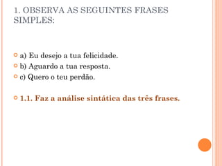 1. OBSERVA AS SEGUINTES FRASES
SIMPLES:



 a) Eu desejo a tua felicidade.
 b) Aguardo a tua resposta.

 c) Quero o teu perdão.



   1.1. Faz a análise sintática das três frases.
 