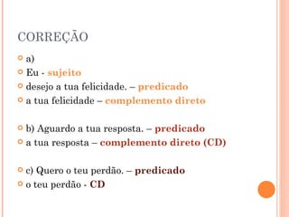 CORREÇÃO
 a)
 Eu - sujeito

 desejo a tua felicidade. – predicado

 a tua felicidade – complemento direto



 b) Aguardo a tua resposta. – predicado
 a tua resposta – complemento direto (CD)



 c) Quero o teu perdão. – predicado
 o teu perdão - CD
 