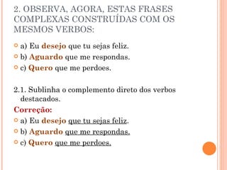 2. OBSERVA, AGORA, ESTAS FRASES
COMPLEXAS CONSTRUÍDAS COM OS
MESMOS VERBOS:
 a) Eu desejo que tu sejas feliz.
 b) Aguardo que me respondas.

 c) Quero que me perdoes.



2.1. Sublinha o complemento direto dos verbos
  destacados.
Correção:
 a) Eu desejo que tu sejas feliz.

 b) Aguardo que me respondas.

 c) Quero que me perdoes.
 