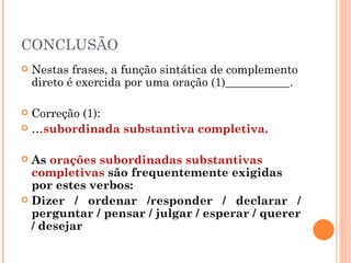 CONCLUSÃO
   Nestas frases, a função sintática de complemento
    direto é exercida por uma oração (1)___________.

 Correção (1):
 …subordinada substantiva completiva.


 As orações subordinadas substantivas
  completivas são frequentemente exigidas
  por estes verbos:
 Dizer / ordenar /responder / declarar /
  perguntar / pensar / julgar / esperar / querer
  / desejar
 
