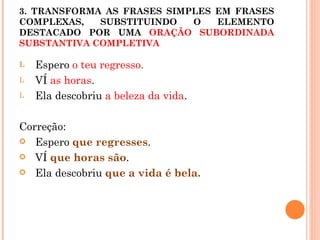 3. TRANSFORMA AS FRASES SIMPLES EM FRASES
COMPLEXAS,   SUBSTITUINDO   O   ELEMENTO
DESTACADO POR UMA ORAÇÃO SUBORDINADA
SUBSTANTIVA COMPLETIVA

L   Espero o teu regresso.
L   VÍ as horas.
L   Ela descobriu a beleza da vida.

Correção:
 Espero que regresses.

 VÍ que horas são.

 Ela descobriu que a vida é bela.
 