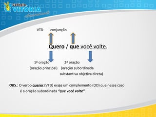 VTD conjunção
Quero / que você volte.
1ª oração 2ª oração
(oração principal) (oração subordinada
substantiva objetiva direta)
OBS.: O verbo querer (VTD) exige um complemento (OD) que nesse caso
é a oração subordinada “que você volte”.
 