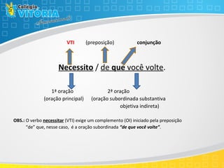 VTI (preposição) conjunção
Necessito / de que você volte.
1ª oração 2ª oração
(oração principal) (oração subordinada substantiva
objetiva indireta)
OBS.: O verbo necessitar (VTI) exige um complemento (OI) iniciado pela preposição
“de” que, nesse caso, é a oração subordinada “de que você volte”.
 