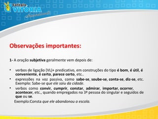 Observações importantes:
1- A oração subjetiva geralmente vem depois de:
• verbos de ligação (VL)+ predicativo, em construções do tipo é bom, é útil, é
conveniente, é certo, parece certo, etc..
• expressões na voz passiva, como sabe-se, soube-se, conta-se, diz-se, etc.
Exemplo: Sabe-se que ele saiu da cidade.
• verbos como convir, cumprir, constar, admirar, importar, ocorrer,
acontecer, etc., quando empregados na 3ª pessoa do singular e seguidos de
que ou se.
Exemplo:Consta que ele abandonou a escola.
 