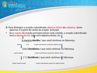 2- Para distinguir a oração subordinada objetiva direta da subjetiva basta
observar o sujeito do verbo da oração principal.
• Se o sujeito da oração principal estiver nela contido, a oração subordinada
será o objeto direto, logo será objetiva direta. Ex.:
A maioria decidiu / que você continue na liderança.
Sujeito VTD oração subordinada substantiva objetiva direta
(nós) Decidimos / que você continue na liderança.
Sujeito elíptico oração subordinada substantiva objetiva direta
( ? ) Decidiram / que você continue na liderança.
Sujeito indeterminado oração subordinada substantiva objetiva direta.
 