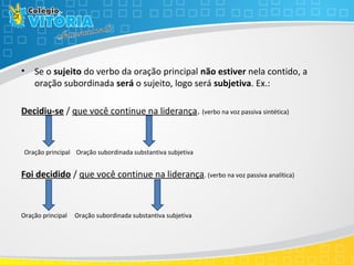 • Se o sujeito do verbo da oração principal não estiver nela contido, a
oração subordinada será o sujeito, logo será subjetiva. Ex.:
Decidiu-se / que você continue na liderança. (verbo na voz passiva sintética)
Oração principal Oração subordinada substantiva subjetiva
Foi decidido / que você continue na liderança. (verbo na voz passiva analítica)
Oração principal Oração subordinada substantiva subjetiva
 
