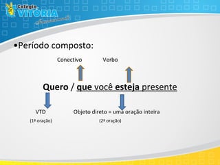 •Período composto:
Conectivo Verbo
Quero / que você esteja presente
VTD Objeto direto = uma oração inteira
(1ª oração) (2ª oração)
 