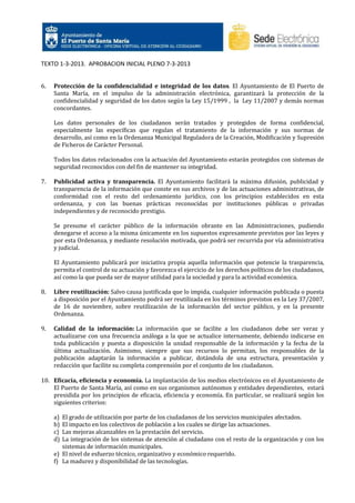 TEXTO 1-3-2013. APROBACION INICIAL PLENO 7-3-2013

6.

Protección de la confidencialidad e integridad de los datos. El Ayuntamiento de El Puerto de
Santa María, en el impulso de la administración electrónica, garantizará la protección de la
confidencialidad y seguridad de los datos según la Ley 15/1999 , la Ley 11/2007 y demás normas
concordantes.
Los datos personales de los ciudadanos serán tratados y protegidos de forma confidencial,
especialmente las específicas que regulan el tratamiento de la información y sus normas de
desarrollo, así como en la Ordenanza Municipal Reguladora de la Creación, Modificación y Supresión
de Ficheros de Carácter Personal.
Todos los datos relacionados con la actuación del Ayuntamiento estarán protegidos con sistemas de
seguridad reconocidos con del fin de mantener su integridad.

7.

Publicidad activa y transparencia. El Ayuntamiento facilitará la máxima difusión, publicidad y
transparencia de la información que conste en sus archivos y de las actuaciones administrativas, de
conformidad con el resto del ordenamiento jurídico, con los principios establecidos en esta
ordenanza, y con las buenas prácticas reconocidas por instituciones públicas o privadas
independientes y de reconocido prestigio.
Se presume el carácter público de la información obrante en las Administraciones, pudiendo
denegarse el acceso a la misma únicamente en los supuestos expresamente previstos por las leyes y
por esta Ordenanza, y mediante resolución motivada, que podrá ser recurrida por vía administrativa
y judicial.
El Ayuntamiento publicará por iniciativa propia aquella información que potencie la trasparencia,
permita el control de su actuación y favorezca el ejercicio de los derechos políticos de los ciudadanos,
así como la que pueda ser de mayor utilidad para la sociedad y para la actividad económica.

8.

Libre reutilización: Salvo causa justificada que lo impida, cualquier información publicada o puesta
a disposición por el Ayuntamiento podrá ser reutilizada en los términos previstos en la Ley 37/2007,
de 16 de noviembre, sobre reutilización de la información del sector público, y en la presente
Ordenanza.

9.

Calidad de la información: La información que se facilite a los ciudadanos debe ser veraz y
actualizarse con una frecuencia análoga a la que se actualice internamente, debiendo indicarse en
toda publicación y puesta a disposición la unidad responsable de la información y la fecha de la
última actualización. Asimismo, siempre que sus recursos lo permitan, los responsables de la
publicación adaptarán la información a publicar, dotándola de una estructura, presentación y
redacción que facilite su completa comprensión por el conjunto de los ciudadanos.

10. Eficacia, eficiencia y economía. La implantación de los medios electrónicos en el Ayuntamiento de
El Puerto de Santa María, así como en sus organismos autónomos y entidades dependientes, estará
presidida por los principios de eficacia, eficiencia y economía. En particular, se realizará según los
siguientes criterios:
a)
b)
c)
d)

El grado de utilización por parte de los ciudadanos de los servicios municipales afectados.
El impacto en los colectivos de población a los cuales se dirige las actuaciones.
Las mejoras alcanzables en la prestación del servicio.
La integración de los sistemas de atención al ciudadano con el resto de la organización y con los
sistemas de información municipales.
e) El nivel de esfuerzo técnico, organizativo y económico requerido.
f) La madurez y disponibilidad de las tecnologías.

 