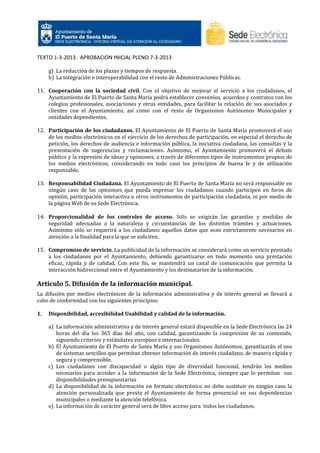 TEXTO 1-3-2013. APROBACION INICIAL PLENO 7-3-2013
g) La reducción de los plazos y tiempos de respuesta.
h) La integración e interoperabilidad con el resto de Administraciones Públicas.
11. Cooperación con la sociedad civil. Con el objetivo de mejorar el servicio a los ciudadanos, el
Ayuntamiento de El Puerto de Santa María podrá establecer convenios, acuerdos y contratos con los
colegios profesionales, asociaciones y otras entidades, para facilitar la relación de sus asociados y
clientes con el Ayuntamiento, así como con el resto de Organismos Autónomos Municipales y
entidades dependientes.
12. Participación de los ciudadanos. El Ayuntamiento de El Puerto de Santa María promoverá el uso
de los medios electrónicos en el ejercicio de los derechos de participación, en especial el derecho de
petición, los derechos de audiencia e información pública, la iniciativa ciudadana, las consultas y la
presentación de sugerencias y reclamaciones. Asimismo, el Ayuntamiento promoverá el debate
público y la expresión de ideas y opiniones, a través de diferentes tipos de instrumentos propios de
los medios electrónicos, considerando en todo caso los principios de buena fe y de utilización
responsable.
13. Responsabilidad Ciudadana. El Ayuntamiento de El Puerto de Santa María no será responsable en
ningún caso de las opiniones que pueda expresar los ciudadanos cuando participen en foros de
opinión, participación interactiva u otros instrumentos de participación ciudadana, ni por medio de
la página Web de su Sede Electrónica.
14. Proporcionalidad de los controles de acceso. Sólo se exigirán las garantías y medidas de
seguridad adecuadas a la naturaleza y circunstancias de los distintos trámites y actuaciones.
Asimismo sólo se requerirá a los ciudadanos aquellos datos que sean estrictamente necesarios en
atención a la finalidad para la que se soliciten.
15. Compromiso de servicio. La publicidad de la información se considerará como un servicio prestado
a los ciudadanos por el Ayuntamiento, debiendo garantizarse en todo momento una prestación
eficaz, rápida y de calidad. Con este fin, se mantendrá un canal de comunicación que permita la
interacción bidireccional entre el Ayuntamiento y los destinatarios de la información.

Artículo 5. Difusión de la información municipal.
La difusión por medios electrónicos de la información administrativa y de interés general se llevará a
cabo de conformidad con los siguientes principios:
1.

Disponibilidad, accesibilidad Usabilidad y calidad de la información.
a) La información administrativa y de interés general estará disponible en la Sede Electrónica las 24
horas del día los 365 días del año, con calidad, garantizando la compresión de su contenido,
siguiendo criterios y estándares europeos e internacionales.
b) El Ayuntamiento de El Puerto de Santa María y sus Organismos Autónomos, garantizarán el uso
de sistemas sencillos que permitan obtener información de interés ciudadano, de manera rápida y
segura y comprensible.
c) Los ciudadanos con discapacidad o algún tipo de diversidad funcional, tendrán los medios
necesarios para acceder a la información de la Sede Electrónica, siempre que lo permitan sus
disponibilidades presupuestarias
d) La disponibilidad de la información en formato electrónico no debe sustituir en ningún caso la
atención personalizada que presta el Ayuntamiento de forma presencial en sus dependencias
municipales o mediante la atención telefónica.
e) La información de carácter general será de libre acceso para todos los ciudadanos.

 