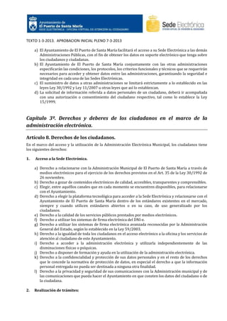TEXTO 1-3-2013. APROBACION INICIAL PLENO 7-3-2013
a) El Ayuntamiento de El Puerto de Santa María facilitará el acceso a su Sede Electrónica a las demás
Administraciones Públicas, con el fin de obtener los datos en soporte electrónico que tenga sobre
los ciudadanos y ciudadanas.
b) El Ayuntamiento de El Puerto de Santa María conjuntamente con las otras administraciones
especificarán las condiciones, los protocolos, los criterios funcionales y técnicos que se requerirán
necesarios para acceder y obtener datos entre las administraciones, garantizando la seguridad e
integridad en cada una de las Sedes Electrónicas.
c) El suministro de datos a otras administraciones se limitará estrictamente a lo establecido en las
leyes Ley 30/1992 y Ley 11/2007 u otras leyes que así lo establezcan.
d) La solicitud de información referida a datos personales de un ciudadano, deberá ir acompañada
con una autorización o consentimiento del ciudadano respectivo, tal como lo establece la Ley
15/1999.

Capítulo 3º. Derechos y deberes de los ciudadanos en el marco de la
administración electrónica.
Artículo 8. Derechos de los ciudadanos.
En el marco del acceso y la utilización de la Administración Electrónica Municipal, los ciudadanos tiene
los siguientes derechos:
1.

Acceso a la Sede Electrónica.
a) Derecho a relacionarse con la Administración Municipal de El Puerto de Santa María a través de
medios electrónicos para el ejercicio de los derechos previstos en el Art. 35 de la Ley 30/1992 de
26 noviembre.
b) Derecho a gozar de contenidos electrónicos de calidad, accesibles, transparentes y comprensibles.
c) Elegir, entre aquéllos canales que en cada momento se encuentren disponibles, para relacionarse
con el Ayuntamiento.
d) Derecho a elegir la plataforma tecnológica para acceder a la Sede Electrónica y relacionarse con el
Ayuntamiento de El Puerto de Santa María dentro de los estándares existentes en el mercado,
siempre y cuando utilicen estándares abiertos o en su caso, de uso generalizado por los
ciudadanos.
e) Derecho a la calidad de los servicios públicos prestados por medios electrónicos.
f) Derecho a utilizar los sistemas de firma electrónica del DNI-e.
g) Derecho a utilizar los sistemas de firma electrónica avanzada reconocidas por la Administración
General del Estado, según lo establecido en la Ley 59/2003.
h) Derecho a la igualdad de toda los ciudadanos en el acceso electrónico a la oficina y los servicios de
atención al ciudadano de este Ayuntamiento.
i) Derecho a acceder a la administración electrónica y utilizarla independientemente de las
disminuciones físicas o psíquicas.
j) Derecho a disponer de formación y ayuda en la utilización de la administración electrónica.
k) Derecho a la confidencialidad y protección de sus datos personales y en el resto de los derechos
que le concede la normativa de protección de datos, en especial el derecho a que la información
personal entregada no pueda ser destinada a ninguna otra finalidad.
l) Derecho a la privacidad y seguridad de sus comunicaciones con la Administración municipal y de
las comunicaciones que pueda hacer el Ayuntamiento en que consten los datos del ciudadano o de
la ciudadana.

2.

Realización de trámites:

 