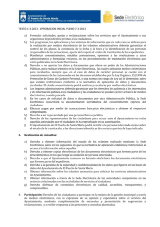 TEXTO 1-3-2013. APROBACION INICIAL PLENO 7-3-2013
a)
b)

c)

d)

e)

f)

g)
h)
i)
j)

3.

Realización de consultas:
a)

b)
c)
d)
e)
f)
g)

4.

Formular solicitudes, quejas y reclamaciones sobre los servicios que el Ayuntamiento y sus
organismos dependientes prestan a los ciudadanos.
Los programas, las aplicaciones y los sistemas de información que en cada caso se utilicen para
la realización por medios electrónicos de los trámites administrativos deberán garantizar el
control de los plazos, la constancia de la fecha y la hora y la identificación de las personas
responsables de las actuaciones, aparte del respeto al orden de tramitación de los expedientes.
Manifestar consentimientos, entablar pretensiones, oponerse a las resoluciones y actos
administrativos y formalizar recursos, en los procedimientos de tramitación electrónica que
estén publicados en la Sede Electrónica.
Derecho a no aportar los datos y documentos que obren en poder de las Administraciones
Públicas, para realizar trámites en la Sede Electrónica, las cuales utilizarán medios electrónicos
para recabarlos, siempre que, en el caso de datos de carácter personal, se cuente con el
consentimiento de los interesados en los términos establecidos por la Ley Orgánica 15/1999 de
Protección de Datos de Carácter Personal, o una norma con rango de Ley así lo determine, salvo
que existan restricciones conforme a la normativa de aplicación de datos y documentos
recabados. El citado consentimiento podrá emitirse y recabarse por medios electrónicos.
Los órganos administrativos deberán garantizar que los derechos de audiencia a los interesados
y de información pública a los ciudadanos y las ciudadanas se puedan ejercer a través de medios
electrónicos, cuando proceda.
En los casos de solicitud de datos o documentos por otra Administración Pública, la Sede
Electrónica conservará la documentación acreditativa del consentimiento expreso del
ciudadano.
Efectuar pagos por medio de transacciones bancarias electrónicas y obtener el respectivo
comprobante.
Derecho a ser representado por una persona física o jurídica.
Derecho de los representantes de los ciudadanos para actuar ante el Ayuntamiento en todas
aquellas actividades que el ciudadano le ha especificado en su autorización.
El Ayuntamiento de El Puerto de Santa María podrá remitir a la persona interesada avisos sobre
el estado de la tramitación, a las direcciones telemáticas de contacto que ésta le haya indicado.

Derecho a obtener información del estado de los trámites realizado mediante la Sede
Electrónica, salvo en los supuestos en que la normativa de aplicación establezca restricciones al
acceso a la información sobre aquellos.
Derecho a obtener copias electrónicas de los documentos electrónicos que formen parte de los
procedimientos en los que tenga la condición de persona interesada.
Derecho a que el Ayuntamiento conserve en formato electrónico los documentos electrónicos
que formen parte del expediente.
Derecho a la garantía de la seguridad y confidencialidad de los datos que figuren en las bases de
datos del Ayuntamiento de El Puerto de Santa María.
Obtener información sobre los trámites necesarios para solicitar los servicios administrativos
de Ayuntamiento.
Obtener información a través de la Sede Electrónica de las autoridades competentes en las
materias relacionadas con las actividades de servicios al ciudadano.
Derecho disfrutar de contenidos electrónicos de calidad, accesibles, transparentes, y
comprensibles.

Participación: Derecho de los ciudadanos a participar en la mejora de la gestión municipal a través
de medios electrónicos, con la expresión de su opinión y expectativa sobre el servicio del
Ayuntamiento, mediante cumplimentación de encuestas y presentación de sugerencias y
reclamaciones, y a recibir respuesta a las peticiones y consultas planteadas.

 