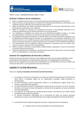 TEXTO 1-3-2013. APROBACION INICIAL PLENO 7-3-2013

Artículo 9. Deberes de los ciudadanos.
1.
2.
3.
4.
5.
6.

7.
8.
9.

Deber de utilizar de buena fe los servicios y procedimientos de la Administración Electrónica.
Deber de facilitar al Ayuntamiento, en el ámbito de la Administración Electrónica, información veraz,
completa y precisa, adecuada a los fines para los que se solicita.
Deber de identificarse por medios electrónicos adecuados en las relaciones administrativas con el
Ayuntamiento, cuando éstas así lo requieran.
Deber de custodiar los elementos de identificación personal e intransferibles utilizados en las
relaciones administrativas por medios electrónicos con el Ayuntamiento.
Los ciudadanos y ciudadanas que deseen que otra administración pública accedan a sus datos
personales deberán suministrar su autorización expresa para el procedimiento específico.
Los ciudadanos que ejerzan el derecho a no aportar datos y documentos que obren en poder de otra
la Administración Pública deberán expresar su consentimiento en los términos establecidos en el
Artículo 6.2.b de la Ley 11/2007, para que la Sede Electrónica del Ayuntamiento pueda recabar los
datos o documentos referidos al trámite específico que se encuentren en otra administración pública.
Los representantes de los ciudadanos deberán suministrar el documento que les autoriza, para
actuar en todas sus relaciones con el Ayuntamiento.
Deber de respetar el derecho a la privacidad, confidencialidad, y seguridad y el resto de los derechos
en materia de protección de datos.
Deber de utilización de los formularios y modelos de documentos de cada carta de servicio municipal
y/o los correspondientes a cada trámite electrónico.

Artículo 10. Cumplimiento de derechos y deberes
El ejercicio de estos derechos se llevará a cabo según lo previsto en la normativa aplicable y en las
previsiones de esta Ordenanza. El Ayuntamiento velará por el cumplimiento de los derechos y
deberes de los ciudadanos, de acuerdo con lo establecido en la Ley 30/1992 y en la Ley 11/2007, sus
normas de desarrollo, y en las previsiones de esta Ordenanza.

Capítulo 4º. La Sede Electrónica
Artículo 11. Acceso, Contenido y Servicios de la Sede Electrónica

1. Se accederá a través de la red Internet en el dominio oficial del Ayuntamiento de El Puerto de
Santa María, o mediante alguno de los subdominios asociados, según determine el
Ayuntamiento.
2. La Sede Electrónica incluirá información relativa a su identificación, órgano titular de la
misma y responsables de su gestión.
3. La Sede Electrónica incluirá la información necesaria para un correcto uso de los servicios
ofrecidos a través de la misma, incluyendo la estructura de navegación, así como la distintas
secciones disponibles.
4. Los servicios de verificación de certificados para acceder e interactuar con la Sede, estarán
accesibles de forma directa y gratuita.
5. Se incluirá información relacionada con la Protección de Datos de carácter personal,
incluyendo un enlace con la Sede Electrónica de la Agencia Española de Protección de Datos.

6. La Sede Electrónica tendrá los siguientes servicios a disposición de los ciudadanos:
a) Relación de los servicios disponibles en la Sede Electrónica.

 